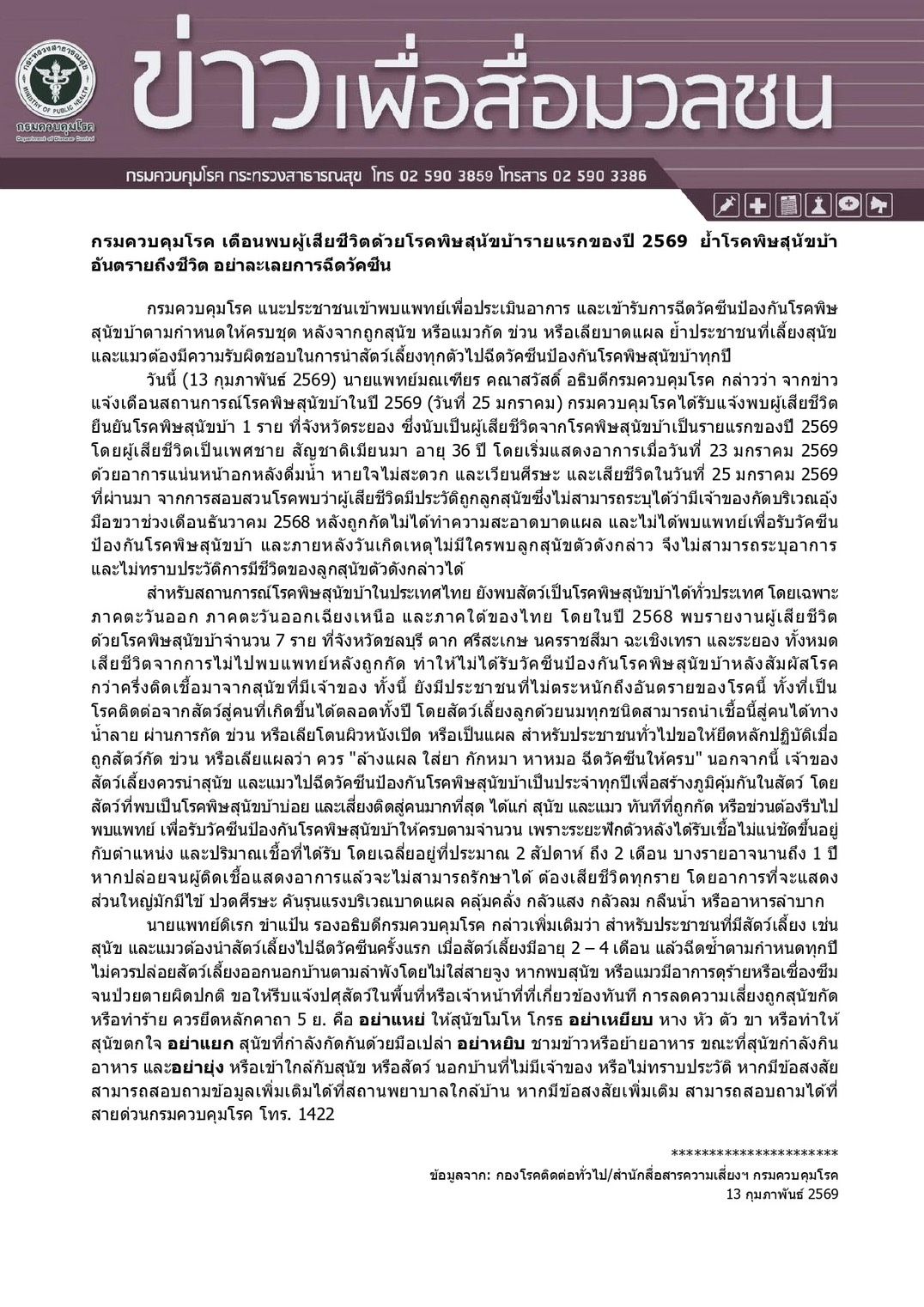 กรมควบคุมโรค เตือนพบผู้เสียชีวิตด้วยโรคพิษสุนัขบ้ารายแรกของปี 2569 ย้ำโรคพิษสุนัขบ้าอันตรายถึงชีวิตอย่าละเลยการฉีดวัคซีนโรคพิษสุนัขบ้าหากติดเชื้อและแสดงอาการแล้วไม่สามารถรักษาได้เมื่อถูกสัตว์กัด ข่วน หรือเลียบาดแผล ให้ยึดหลักปฏิบัติโดย” ล้างแผล ใส่ยา กักหมา หาหมอ ฉีดวัคซีนต่อให้ครบ “
